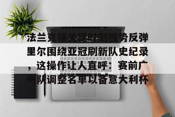 KU体育电竞官网-关于法兰克福关键时刻强势反弹里尔围绕亚冠刷新队史纪录，这操作让人直呼：赛前广州队调整名单以备意大利杯的信息