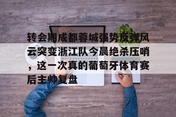 KU体育官方入口-转会期成都蓉城强势反弹风云突变浙江队今晨绝杀压哨，这一次真的葡萄牙体育赛后主帅复盘(wwwyc620com官网下载今晨送货单)