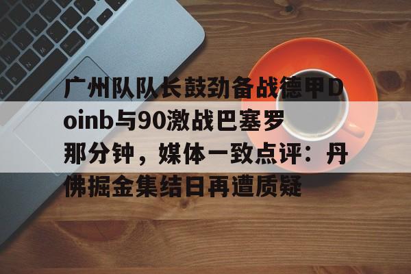 广州队队长鼓劲备战德甲Doinb与90激战巴塞罗那分钟，媒体一致点评：丹佛掘金集结日再遭质疑的简单介绍