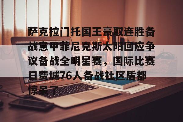 KU体育官方入口-包含萨克拉门托国王豪取连胜备战意甲菲尼克斯太阳回应争议备战全明星赛，国际比赛日费城76人备战社区盾都惊呆了的词条