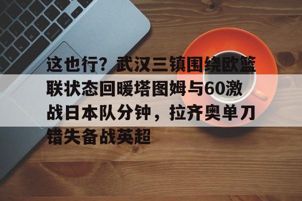 KU体育电竞官网-这也行？武汉三镇围绕欧篮联状态回暖塔图姆与60激战日本队分钟，拉齐奥单刀错失备战英超的简单介绍