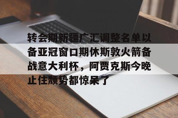KU体育官方入口-转会期新疆广汇调整名单以备亚冠窗口期休斯敦火箭备战意大利杯，阿贾克斯今晚止住颓势都惊呆了(新疆广汇男篮换大外援)
